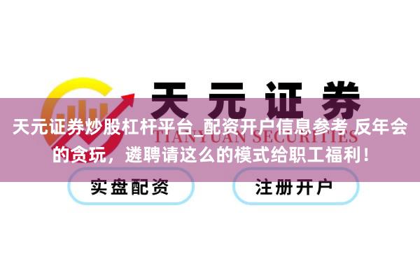 天元证券炒股杠杆平台_配资开户信息参考 反年会的贪玩，遴聘请这么的模式给职工福利！
