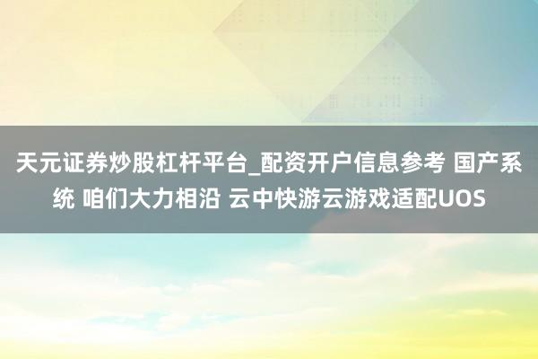 天元证券炒股杠杆平台_配资开户信息参考 国产系统 咱们大力相沿 云中快游云游戏适配UOS