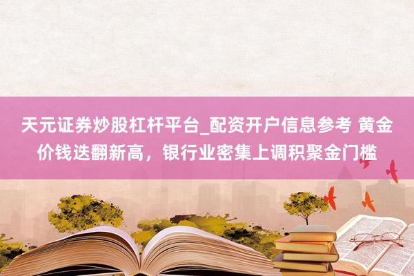 天元证券炒股杠杆平台_配资开户信息参考 黄金价钱迭翻新高，银行业密集上调积聚金门槛