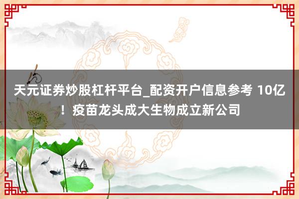 天元证券炒股杠杆平台_配资开户信息参考 10亿！疫苗龙头成大生物成立新公司