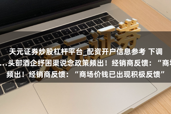 天元证券炒股杠杆平台_配资开户信息参考 下调出厂价、不彊制回款……头部酒企纾困渠说念政策频出！经销商反馈：“商场价钱已出现积极反馈”