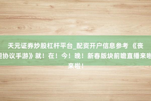 天元证券炒股杠杆平台_配资开户信息参考 《丧胆协议手游》就！在！今！晚！新春版块前瞻直播来啦！