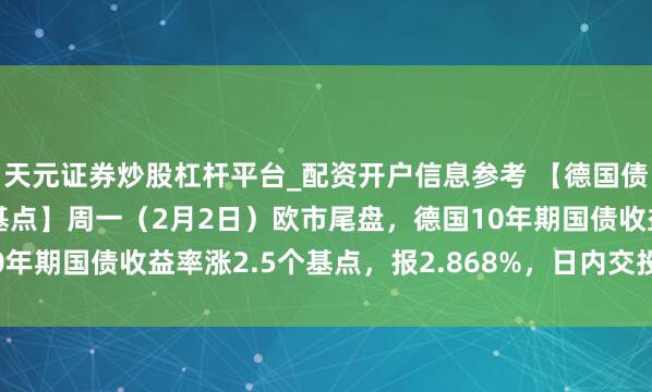 天元证券炒股杠杆平台_配资开户信息参考 【德国债券收益率多量涨超2个基点】周一（2月2日）欧市尾盘，德国10年期国债收益率涨2.5个基点，报2.868%，日内交投于2.836%