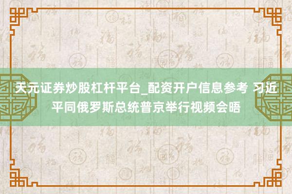 天元证券炒股杠杆平台_配资开户信息参考 习近平同俄罗斯总统普京举行视频会晤