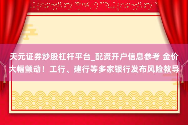 天元证券炒股杠杆平台_配资开户信息参考 金价大幅颤动！工行、建行等多家银行发布风险教导