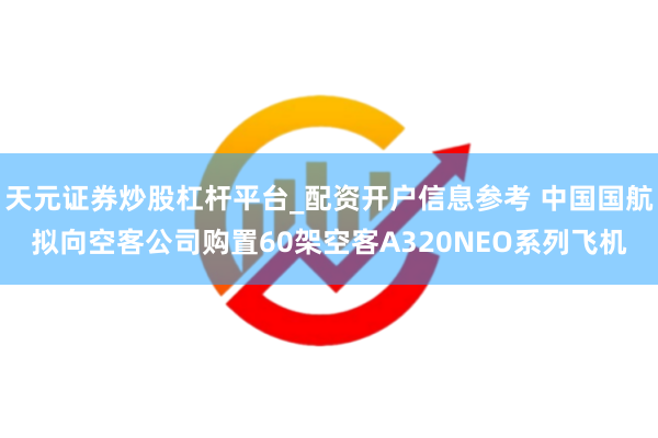 天元证券炒股杠杆平台_配资开户信息参考 中国国航拟向空客公司购置60架空客A320NEO系列飞机