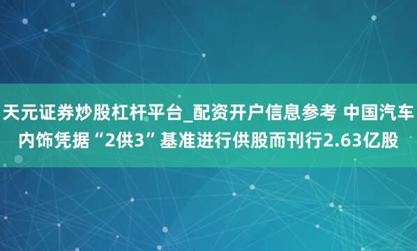 天元证券炒股杠杆平台_配资开户信息参考 中国汽车内饰凭据“2供3”基准进行供股而刊行2.63亿股