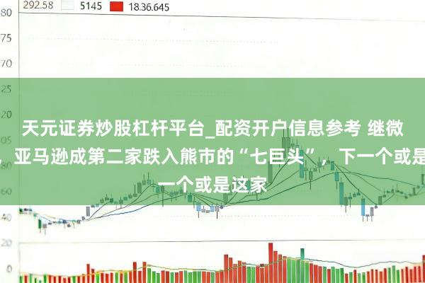 天元证券炒股杠杆平台_配资开户信息参考 继微软后，亚马逊成第二家跌入熊市的“七巨头”，下一个或是这家