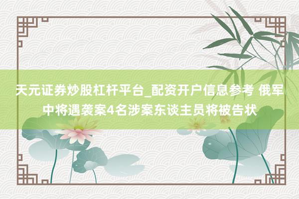 天元证券炒股杠杆平台_配资开户信息参考 俄军中将遇袭案4名涉案东谈主员将被告状