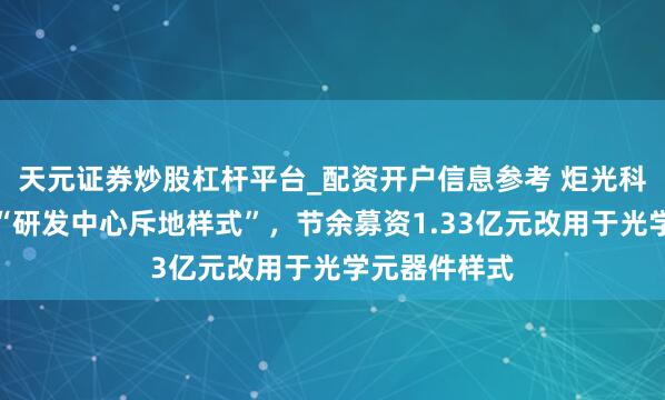 天元证券炒股杠杆平台_配资开户信息参考 炬光科技：拟休止“研发中心斥地样式”，节余募资1.33亿元改用于光学元器件样式