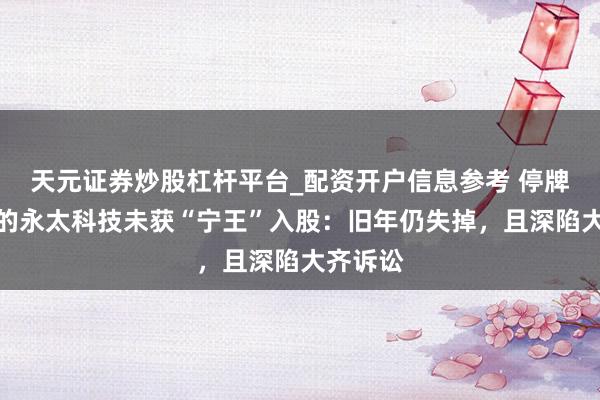 天元证券炒股杠杆平台_配资开户信息参考 停牌前涨停的永太科技未获“宁王”入股：旧年仍失掉，且深陷大齐诉讼