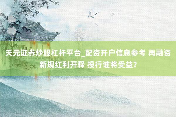 天元证券炒股杠杆平台_配资开户信息参考 再融资新规红利开释 投行谁将受益？