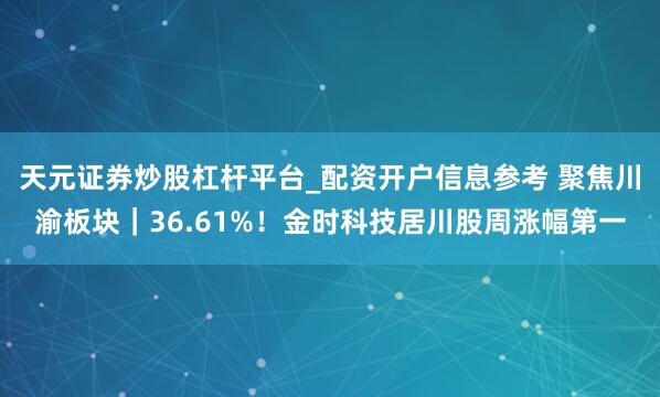 天元证券炒股杠杆平台_配资开户信息参考 聚焦川渝板块|36.61%!金时科技居川股周涨幅第一