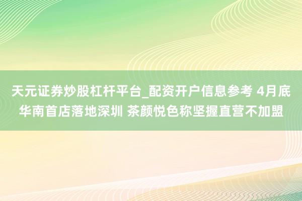 天元证券炒股杠杆平台_配资开户信息参考 4月底华南首店落地深圳 茶颜悦色称坚握直营不加盟