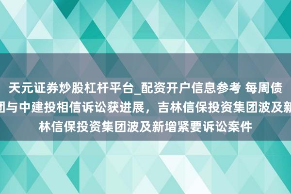 天元证券炒股杠杆平台_配资开户信息参考 每周债市看点 | 融侨集团与中建投相信诉讼获进展，吉林信保投资集团波及新增紧要诉讼案件
