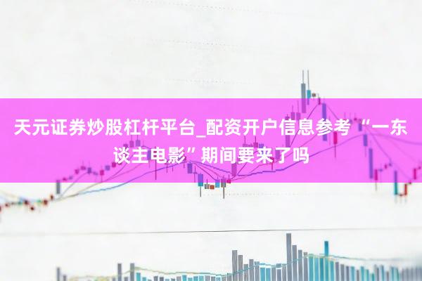 天元证券炒股杠杆平台_配资开户信息参考 “一东谈主电影”期间要来了吗