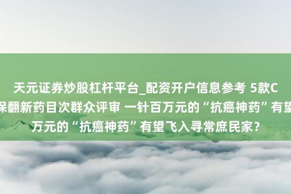 天元证券炒股杠杆平台_配资开户信息参考 5款CAR-T家具通过商保翻新药目次群众评审 一针百万元的“抗癌神药”有望飞入寻常庶民家?