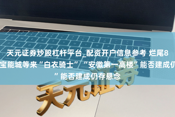 天元证券炒股杠杆平台_配资开户信息参考 烂尾8年 合肥宝能城等来“白衣骑士” “安徽第一高楼”能否建成仍存悬念