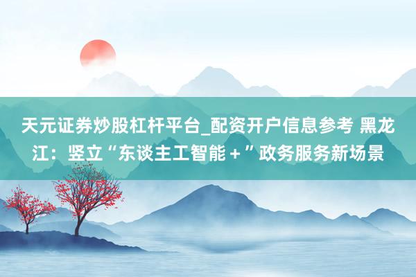 天元证券炒股杠杆平台_配资开户信息参考 黑龙江：竖立“东谈主工智能＋”政务服务新场景