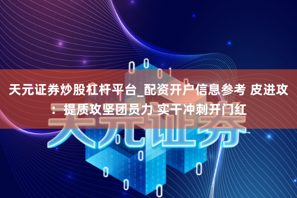 天元证券炒股杠杆平台_配资开户信息参考 皮进攻：提质攻坚团员力 实干冲刺开门红