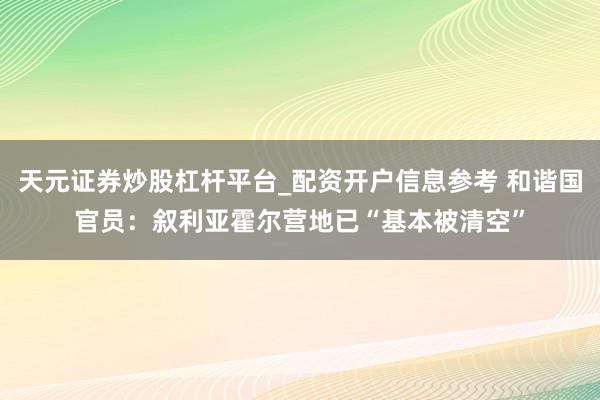 天元证券炒股杠杆平台_配资开户信息参考 和谐国官员：叙利亚霍尔营地已“基本被清空”