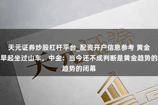 天元证券炒股杠杆平台_配资开户信息参考 黄金白银早起坐过山车，中金：当今还不成判断是黄金趋势的闭幕