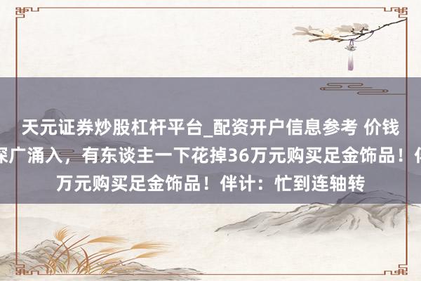 天元证券炒股杠杆平台_配资开户信息参考 价钱大跌，广州市民深广涌入，有东谈主一下花掉36万元购买足金饰品！伴计：忙到连轴转