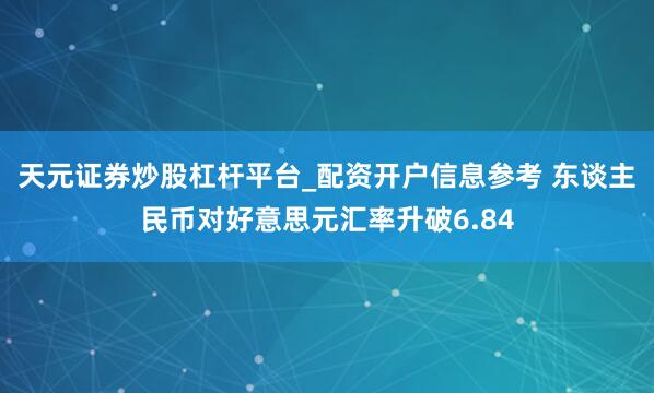 天元证券炒股杠杆平台_配资开户信息参考 东谈主民币对好意思元汇率升破6.84