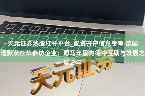 天元证券炒股杠杆平台_配资开户信息参考 德国总理默茨在华参访企业：愿马年景为德中互助与发展之年