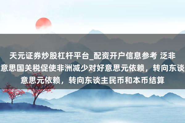 天元证券炒股杠杆平台_配资开户信息参考 泛非经济银行CEO：好意思国关税促使非洲减少对好意思元依赖，转向东谈主民币和本币结算