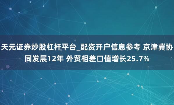 天元证券炒股杠杆平台_配资开户信息参考 京津冀协同发展12年 外贸相差口值增长25.7%