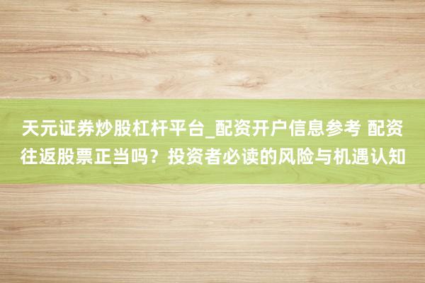 天元证券炒股杠杆平台_配资开户信息参考 配资往返股票正当吗？投资者必读的风险与机遇认知