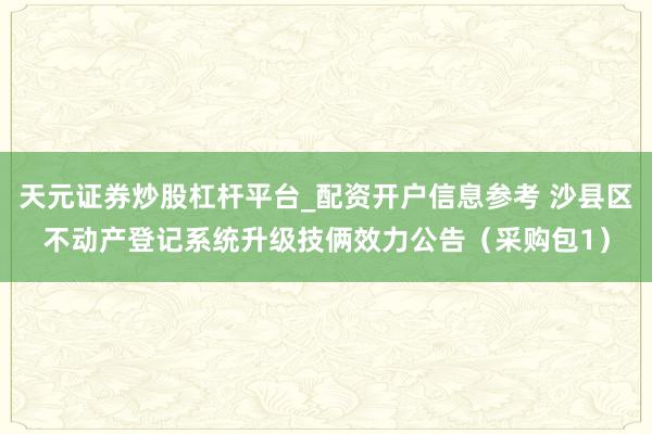 天元证券炒股杠杆平台_配资开户信息参考 沙县区不动产登记系统升级技俩效力公告（采购包1）
