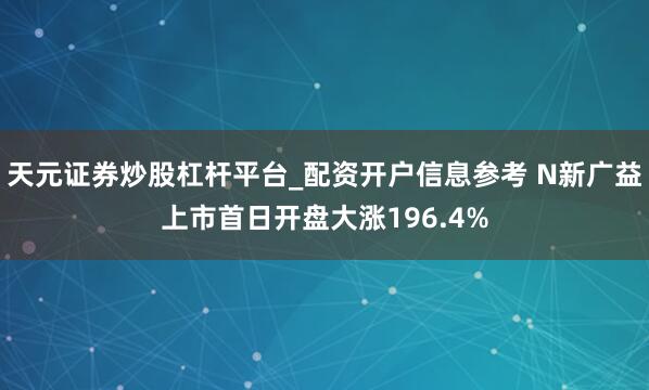 天元证券炒股杠杆平台_配资开户信息参考 N新广益上市首日开盘大涨196.4%