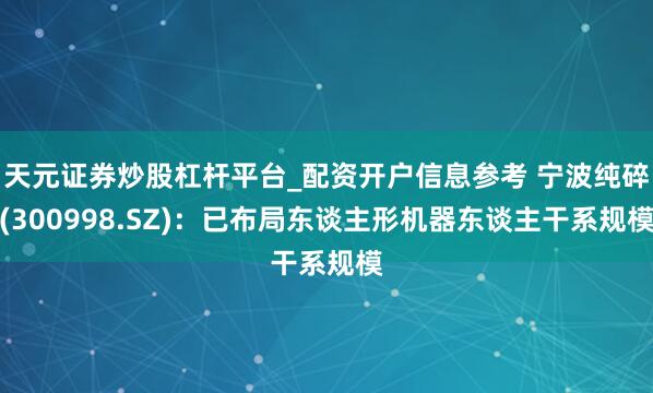 天元证券炒股杠杆平台_配资开户信息参考 宁波纯碎(300998.SZ)：已布局东谈主形机器东谈主干系规模