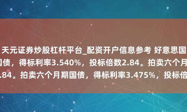 天元证券炒股杠杆平台_配资开户信息参考 好意思国财政部拍卖三个月期国债，得标利率3.540%，投标倍数2.84。拍卖六个月期国债，得标利率3.475%，投标倍数2.38。