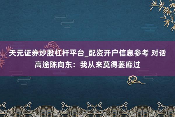 天元证券炒股杠杆平台_配资开户信息参考 对话高途陈向东：我从来莫得萎靡过