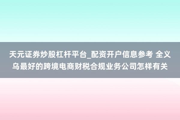 天元证券炒股杠杆平台_配资开户信息参考 全义乌最好的跨境电商财税合规业务公司怎样有关