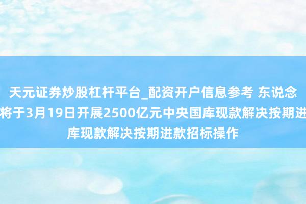 天元证券炒股杠杆平台_配资开户信息参考 东说念主民银行：将于3月19日开展2500亿元中央国库现款解决按期进款招标操作