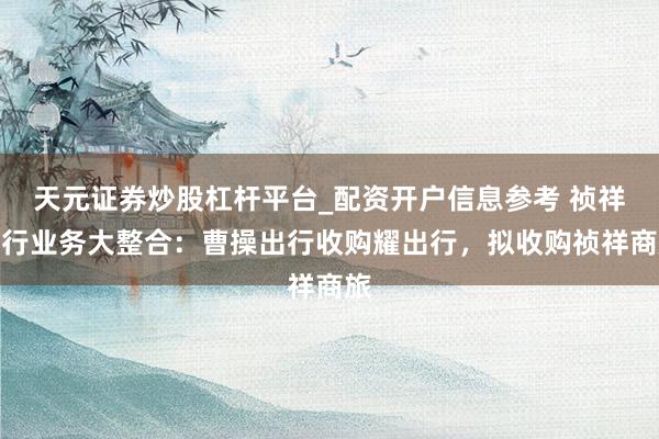 天元证券炒股杠杆平台_配资开户信息参考 祯祥出行业务大整合：曹操出行收购耀出行，拟收购祯祥商旅