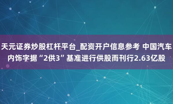 天元证券炒股杠杆平台_配资开户信息参考 中国汽车内饰字据“2供3”基准进行供股而刊行2.63亿股