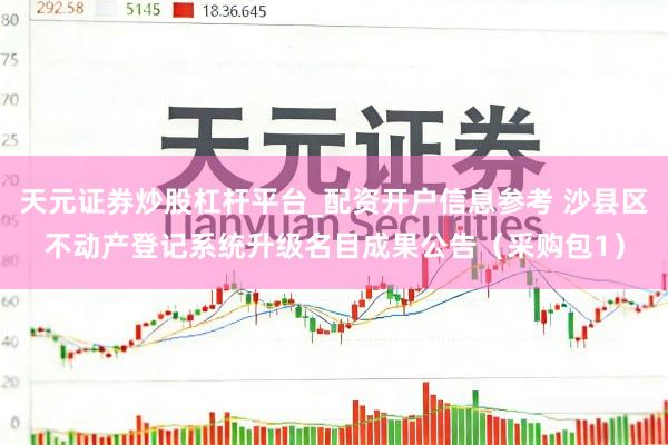 天元证券炒股杠杆平台_配资开户信息参考 沙县区不动产登记系统升级名目成果公告（采购包1）