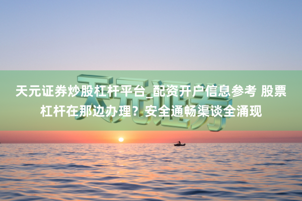 天元证券炒股杠杆平台_配资开户信息参考 股票杠杆在那边办理？安全通畅渠谈全涌现