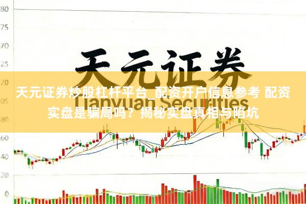 天元证券炒股杠杆平台_配资开户信息参考 配资实盘是骗局吗？揭秘实盘真相与陷坑