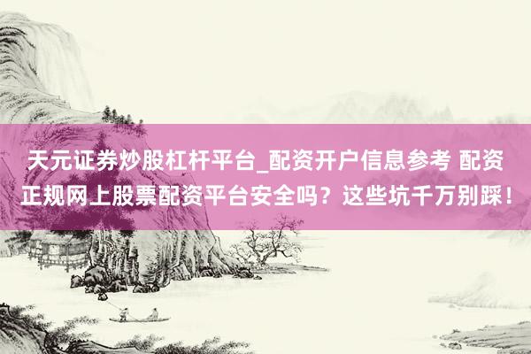 天元证券炒股杠杆平台_配资开户信息参考 配资正规网上股票配资平台安全吗？这些坑千万别踩！