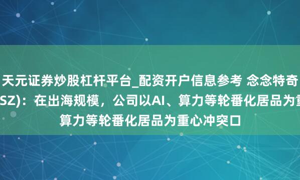 天元证券炒股杠杆平台_配资开户信息参考 念念特奇(300608.SZ)：在出海规模，公司以AI、算力等轮番化居品为重心冲突口