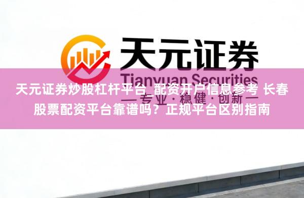 天元证券炒股杠杆平台_配资开户信息参考 长春股票配资平台靠谱吗？正规平台区别指南
