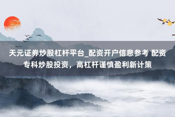 天元证券炒股杠杆平台_配资开户信息参考 配资专科炒股投资，高杠杆谨慎盈利新计策