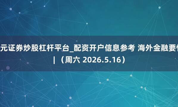 天元证券炒股杠杆平台_配资开户信息参考 海外金融要情 | （周六 2026.5.16）
