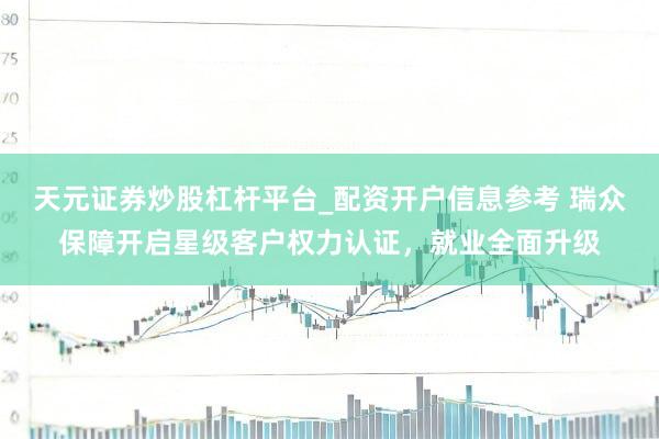 天元证券炒股杠杆平台_配资开户信息参考 瑞众保障开启星级客户权力认证，就业全面升级
